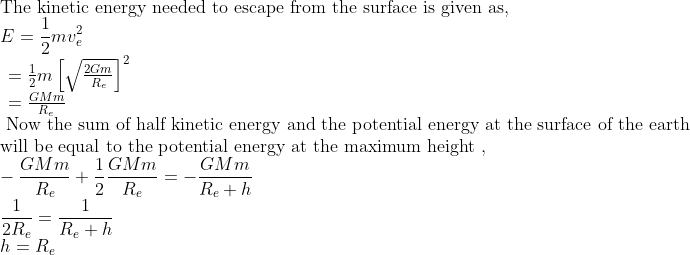 \\ \text{The kinetic energy needed to escape from the surface is given as,}\\ E=\frac{1}{2} m v_{e}^{2} \\ \begin{array}{l} =\frac{1}{2} m\left [ \sqrt{\frac{2 G m}{R_{e}}} \right ]^2 \\ =\frac{G M m}{R_{e}} \end{array} \\ \text{ Now the sum of half kinetic energy and the potential energy at the surface of the earth} \\ \text{will be equal to the potential energy at the maximum height },\\ -\frac{G M m}{R_{e}}+\frac{1}{2} \frac{G M m}{R_{e}}=-\frac{G M m}{R_{e}+h} \\ \frac{1}{2 R_{e}}=\frac{1}{R_{e}+h} \\ h=R_{e}