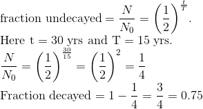 \\ \text{fraction undecayed} =\frac{N}{N_{0}}=\left(\frac{1}{2}\right)^{\frac{t}{T}}$. \\ Here $\mathrm{t}=30$ yrs and $\mathrm{T}=15$ yrs. \\ $\frac{N}{N_{0}}=\left(\frac{1}{2}\right)^{\frac{30}{15}}=\left(\frac{1}{2}\right)^{2}=\frac{1}{4}$ \\ Fraction decayed $=1-\frac{1}{4}=\frac{3}{4}=0.75$