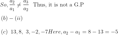 \\ ~So,\frac{a_{2}}{a_{1}} \neq \frac{a_{3}}{a_{2}}\text{~~Thus,~it~is not a G.P } \\\\ ~ \left( b \right) - \left( ii \right) ~~ \\\\ ~ \left( c \right) ~13,8,~3, -2, -7 Here, a_{2}-a_{1}=8-13=-5 \\\\