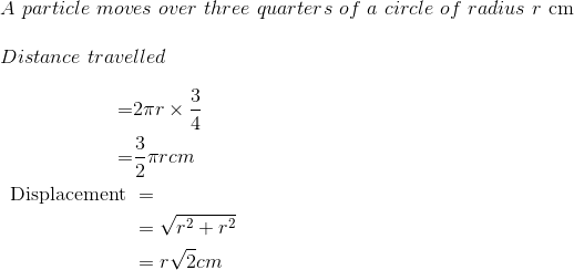 \\ A \ particle \ moves \ over \ three \ quarters \ of \ a \ circle \ of \ radius\ r \ $cm$ \\ \\ Distance \ travelled \\ \\ \ \begin{aligned} =& 2 \pi r \times \frac{3}{4} \\ =& \frac{3}{2} \pi r cm \\ \text { Displacement } &= \\ &=\sqrt{r^{2}+r^{2}} \\ &=r \sqrt{2} cm \end{aligned}