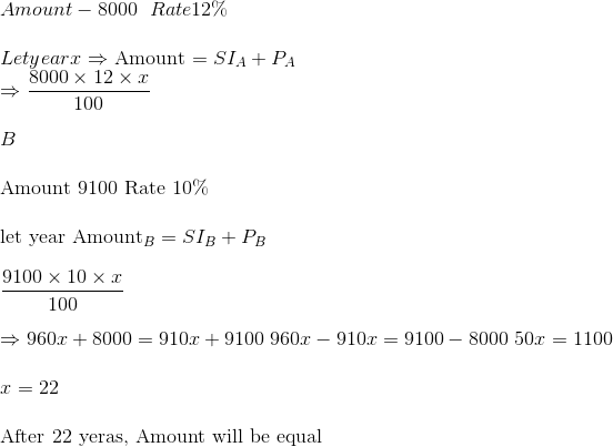 \\ Amount - 8000 \ \ Rate 12\% \\ \\ Let year x$ $\Rightarrow$ Amount $=S I_{A}+P_{A}$ \\ $\Rightarrow \frac{8000 \times 12 \times x}{100}$ \\ \\ $B$ \\ \\ Amount 9100 Rate 10\% \\ \\ let year Amount$_{B}=S I_{B}+P_{B}$ \\ \\ $\frac{9100 \times 10 \times x}{100}$ \\ \\ $\Rightarrow 960 x+8000=910 x+9100$ $960 x-910 x=9100-8000$ $50 x=1100$ \\ \\ $x=22$ \\ \\ After 22 yeras, Amount will be equal
