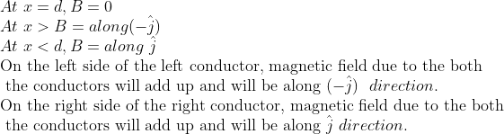 \\ At\ x=d, B=0 \\ At \ x> B= along( -\hat{j}) \\ At\ x<d, B= along\ \hat{j} \\ \text{On the left side of the left conductor, magnetic field due to the both}\\ \text{ the conductors will add up and will be along}\ (-\hat{j}) \ \ direction.\\ \text{On the right side of the right conductor, magnetic field due to the both}\\ \text{ the conductors will add up and will be along}\ \hat{j} \ direction.