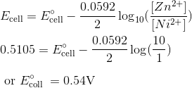 \\ E_{\mathrm{cell}}=E_{\mathrm{cell}}^{\circ}-\frac{0.0592}{2} \log _{10}(\frac{[Zn^{2+}]}{[Ni^{2+}]}) \\\\ 0.5105=E_{\mathrm{cell}}^{\circ}-\frac{0.0592}{2} \log (\frac{10}{1}) \\\\ \text { or } E_{\text {coll }}^{\circ}=0.54 \mathrm{V}