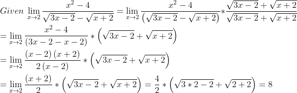 \\ Given~\mathop{\lim }_{x \rightarrow 2}\frac{x^{2}-4}{\sqrt {3x-2}-\sqrt {x+2}}=\mathop{\lim }_{x \rightarrow 2}\frac{x^{2}-4}{ \left( \sqrt {3x-2}-\sqrt {x+2} \right) } *\frac{\sqrt {3x-2}+\sqrt {x+2}}{\sqrt {3x-2}+\sqrt {x+2}} \\ \\ =\mathop{\lim }_{x \rightarrow 2}\frac{x^{2}-4}{ \left( 3x-2-x-2 \right) } * \left( \sqrt {3x-2}+\sqrt {x+2} \right) \\ \\ =\mathop{\lim }_{x \rightarrow 2}\frac{ \left( x-2 \right) \left( x+2 \right) }{2 \left( x-2 \right) } * \left( \sqrt {3x-2}+\sqrt {x+2} \right) \\ \\ =\mathop{\lim }_{x \rightarrow 2}\frac{ \left( x+2 \right) }{2} * \left( \sqrt {3x-2}+\sqrt {x+2} \right) =\frac{4}{2} * \left( \sqrt {3 *2-2}+\sqrt {2+2} \right) =8 \\ \\
