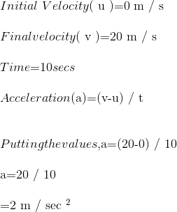 \\ Initial \ Velocity $( u )=0 m / s$ \\ \\ Final velocity $( v )=20 m / s$ \\ \\ Time $=10$ secs \\ \\ Acceleration $(a)=(v-u) / t$ \\ \\ \\ Putting the values, $a=(20-0) / 10$ \\ \\ $a=20 / 10\\ \\ =2 m / sec ^{2}$