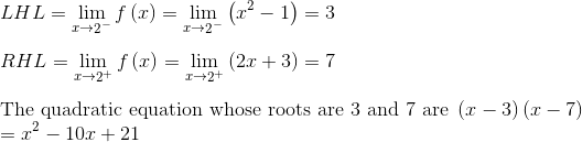 \\ LHL=\mathop{\lim }_{x \rightarrow \mathop{2}^{-}}f \left( x \right) =\mathop{\lim }_{x \rightarrow \mathop{2}^{-}} \left( x^{2}-1 \right) =3 \\ \\ RHL=\mathop{\lim }_{x \rightarrow \mathop{2}^{+}}f \left( x \right) =\mathop{\lim }_{x \rightarrow \mathop{2}^{+}} \left( 2x+3 \right) =7 \\ \\ \text{The quadratic equation whose roots are 3 and 7 are } \left( x-3 \right) \left( x-7 \right)\\ =x^{2}-10x+21 \\ \\