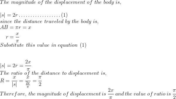 \\ The \ magnitude \ of \ the \ displacement \ of \ the \ body\ is,\ \\ \\ |s|=2 r \ldots \ldots \ldots \ldots \ldots \ldots(1) \\ since \ the \ distance \ traveled \ by \ the \ body \ is,\\ \begin{aligned} A B &=\pi r=x \\ r &=\frac{x}{\pi} \end{aligned} \\ Substitute \ this \ value \ in \ equation \ (1)\\ \\ \\ |s|=2 r=\frac{2 x}{\pi} \\ The \ ratio \ of \ the \ distance \ to \ displacement\ is,\ \\ R=\frac{x}{|s|}=\frac{x}{\frac{2 x}{\pi}}=\frac{\pi}{2} \\ Therefore, \ the \ magnitude \ of \ displacement \ is \ \frac{2 x}{\pi} \ and \ the \ value \ of \ ratio \ is \ \frac{\pi}{2}