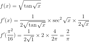 \\ f(x) = \sqrt{\tan \sqrt{x}} \\ \\ f'(x) = \frac{1}{2\sqrt{\tan \sqrt{x}}} \times \sec^2 \sqrt{x } \times \frac{1}{2\sqrt{x}}\\ f'(\frac{\pi ^2}{16}) = \frac{1}{2\sqrt{1}} \times 2 \times \frac{4}{2\pi} = \frac{2}{\pi}\\
