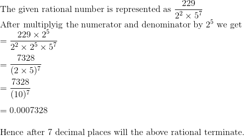 \\$ The given rational number is represented as $\frac{229}{2^{2} \times 5^{7}}$ \\ After multiplyig the numerator and denominator by $2^{5}$ we get $ $\\ $=\frac{229 \times 2^{5}}{2^{2} \times 2^{5} \times 5^{7}}$ \\\\ $=\frac{7328}{(2 \times 5)^{7}}$\\\\ $=\frac{7328}{(10)^{7}}$\\\\ $=0.0007328$ \\\\ Hence after 7 decimal places will the above rational terminate.