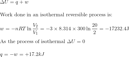 \\\Delta U=q+w$ \\\\ Work done in an isothermal reversible process is: \\\\ $w=-n R T \ln \frac{V_{2}}{V_{1}}=-3 \times 8.314 \times 300 \ln \frac{20}{2}=-17232.4 \mathrm{J}$\\\\ As the process of isothermal $\Delta U=0$ \\\\ $q=-w=+17.2 k J$
