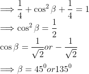 \\\Longrightarrow \frac{1}{4}+\cos ^{2} \beta+\frac{1}{4}=1 \\ \Longrightarrow \cos ^{2} \beta=\frac{1}{2} \\ \cos \beta=\frac{1}{\sqrt{2}} or -\frac{1}{\sqrt{2}} \\\\ \Longrightarrow \beta=45^{0} or 135^{0}