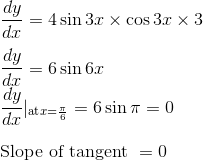 \\\frac{d y}{d x}=4 \sin 3 x \times \cos 3x \times 3 \\\\ \frac{dy }{dx}= 6 \sin 6x \\ \frac{dy }{dx}|_{\text{at} x = \frac{\pi}{6}}= 6 \sin \pi =0 \\\\ \text {Slope of tangent }=0