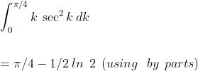 \\\int_{0}^{\pi/4}k\:\sec^{2}k\:dk\\\\\\\:=\pi/4-1/2\:ln \:\:2\:\:( using\:\:\:by\:\:parts)