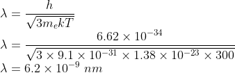 \\\lambda =\frac{h}{\sqrt{3m_{e}kT}}\\ \lambda =\frac{6.62\times 10^{-34}}{\sqrt{3\times 9.1\times 10^{-31}\times 1.38\times 10^{-23}\times 300}}\\ \lambda =6.2\times 10^{-9}\ nm