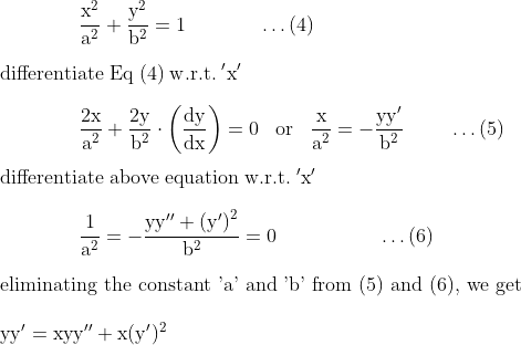\\\mathrm{\;\;\;\;\;\;\;\;\;\;\;\;\;\;\frac{x^2}{a^2}+\frac{y^2}{b^2}=1\;\;\;\;\;\;\;\;\;\;\;\;\;\ldots(4)}\\\\\mathrm{differentiate\;Eq\;(4)\;w.r.t.\;'x'}\\\\\mathrm{\;\;\;\;\;\;\;\;\;\;\;\;\;\;\frac{2x}{a^2}+\frac{2y}{b^2}\cdot\left ( \frac{dy}{dx} \right )=0\;\;\;or\;\;\;\frac{x}{a^2}=-\frac{yy'}{b^2}\;\;\;\;\;\;\;\;\ldots(5)}\\\\\mathrm{differentiate\;above\;equation\;w.r.t.\;'x'}\\\\\mathrm{\;\;\;\;\;\;\;\;\;\;\;\;\;\;\frac{1}{a^2}=-\frac{yy''+\left (y' \right )^2}{b^2} =0\;\;\;\;\;\;\;\;\;\;\;\;\;\;\;\;\;\;\ldots(6)}\\\\\text{eliminating the constant 'a' and 'b' from (5) and (6), we get }\\\\\mathrm{yy'=xyy''+x(y')^2}