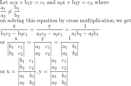 \\\mathrm{Let \; a_1x +b_1y = c_1\; and \; a_2x + b_2y = c_2, where} \\\mathrm{\frac{a_1}{a_2}\neq\frac{b_1}{b_2}} \\\mathrm{on \; solving \; this \; equation \; by \; cross \; multiplication, we \; get} \\\mathrm{\frac{x}{b_1c_2-b_2c_1}=\frac{y}{a_1c_2-a_2c_1}=\frac{1}{a_1b_2-a_2b_1}} \\\mathrm{or \; \frac{x}{\begin{vmatrix} b_1 & c_1\\ b_2 & c_2 \end{vmatrix}}=\frac{y}{\begin{vmatrix} a_1 & c_1\\ a_2 & c_2 \end{vmatrix}}=\frac{1}{\begin{vmatrix} a_1 & b_1\\ a_2 & b_2 \end{vmatrix}}} \\\mathrm{or \; x=\frac{\begin{vmatrix} b_1 & c_1\\ b_2 & c_2 \end{vmatrix}}{\begin{vmatrix} a_1 & b_1\\ a_2 & b_2 \end{vmatrix}}, y=\frac{\begin{vmatrix} a_1 & c_1\\ a_2 & c_2 \end{vmatrix}}{\begin{vmatrix} a_1 & b_1\\ a_2 & b_2 \end{vmatrix}}}
