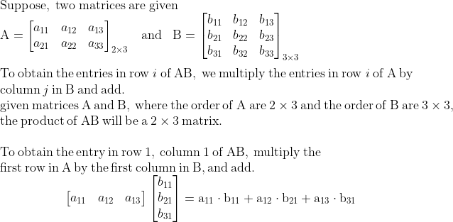 \\\mathrm{Suppose,\;two\;matrices\;are\;given}\\\mathrm{A=\begin{bmatrix} a_{11} &a_{12} &a_{13} \\ a_{21} &a_{22} & a_{33} \end{bmatrix}_{2\times3}\;\;\;and\;\;\;B=\begin{bmatrix} b_{11}& b_{12} &b_{13} \\b_{21} &b_{22} &b_{23} \\b_{31} &b_{32} &b_{33} \end{bmatrix}_{3\times3}}\\\\\mathrm{To\:obtain\:the\:entries\:in\:row\:\mathit{i}\:of\:AB,\:we\:multiply\:the\:entries\:in\:row\:\mathit{i}\:of\:A\:by\:}\\\mathrm{column\:\mathit{j}\:in\:B\:and\:add.}\\\mathrm{given\:matrices\:A\:and\:B,\:where\:the\:order\:of\:A\:are\:2\times3\:and\:the\:order\:of\:B\:are\:3\times3,}\\\mathrm{the\:product\:of\:AB\:will\:be\:a\:2\times3\:matrix.}\\\\\mathrm{To\:obtain\:the\:entry\:in\:row\:1,\:column\:1\:of\:AB,\:multiply\:the\:}\\\mathrm{first\:row\:in\:A\:by\:the\:first\:column\:in\:B,and\:add.}\\\mathrm{\;\;\;\;\;\;\;\;\;\;\;\;\;\;\;\;\;\;\begin{bmatrix} a_{11} &a_{12} &a_{13} \end{bmatrix}\begin{bmatrix} b_{11}\\b_{21} \\b_{31} \end{bmatrix}=a_{11}\cdot b_{11}+a_{12}\cdot b_{21}+a_{13}\cdot b_{31}}