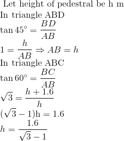 \\\text { Let height of pedestral be } \mathrm{h} \ \mathrm{m} \\ $In triangle ABD $ \\ \tan 45^{\circ} = \frac{BD}{AB} \\ 1 = \frac{h}{AB} \Rightarrow AB = h \\ \text {In triangle ABC } \\ \tan 60^{\circ}=\frac{BC}{AB} \\ \sqrt{3} =\frac{h+1.6}{h} \\ (\sqrt{3}-1) \mathrm{h}=1.6 \\ h = \frac{1.6}{\sqrt{3}-1}