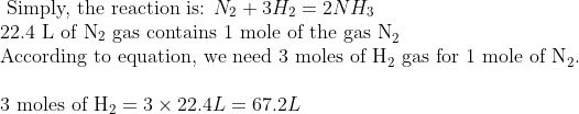 \\\text { Simply, the reaction is: } N_{2}+3 H_{2}=2 N H_{3} \\ \text{22.4 L of N}_{2} \text{ gas contains 1 mole of the gas N}_{2} \\ \text{According to equation, we need 3 moles of H}_{2} \text{ gas for 1 mole of N}_{2}. \\\\ \text{3 moles of H}_{2} = 3 \times 22.4 L = 67.2 L