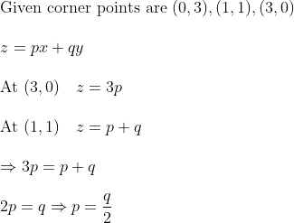 \\\text {Given corner points are }(0,3),(1,1),(3,0) \\\\ z=p x+q y \\\\ \text{At }(3,0) \quad z=3 p\\\\\text{At }(1,1) \quad z = p + q\\\\\Rightarrow 3 p=p+q\\\\2 p=q \Rightarrow p=\frac{q}{2}