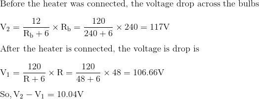 \\\text{Before the heater was connected, the voltage drop across the bulbs } \\\\\mathrm{V}_{2}=\frac{12}{\mathrm{R}_{\mathrm{b}}+6} \times \mathrm{R}_{\mathrm{b}}=\frac{120}{240+6} \times 240=117 \mathrm{V}$ \\\\ After the heater is connected, the voltage is drop is \\\\$\mathrm{V}_{1}=\frac{120}{\mathrm{R}+6} \times \mathrm{R}=\frac{120}{48+6} \times 48=106.66 \mathrm{V}$ \\\\ $\mathrm{So}, \mathrm{V}_{2}-\mathrm{V}_{1}=10.04 \mathrm{V}