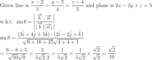 \\\text{Given line is } \frac{x-2}{3}=\frac{y-3}{4}=\frac{z-4}{5} \text{ and plane is }2 x-2 y+z=5 \\\\\text{w.k.t. } \sin \theta=\left|\frac{\overrightarrow{ b } \cdot \overrightarrow{ n }}{|\overrightarrow{ b }||\overrightarrow{ n }|}\right|\\\\ \sin \theta=\frac{(3 \hat{ i }+4 \hat{ j }+5 \hat{ k }) \cdot(2 \hat{ i }-2 \hat{ j }+\hat{ k })}{\sqrt{9+16+25} \sqrt{4+4+1}} \\\\=\frac{6-8+5}{\sqrt{50} \sqrt{9}}=\frac{3}{5 \sqrt{2} .3}=\frac{1}{5 \sqrt{2}}=\frac{1}{5 \sqrt{2}} \times \frac{\sqrt{2}}{\sqrt{2}}=\frac{\sqrt{2}}{10}
