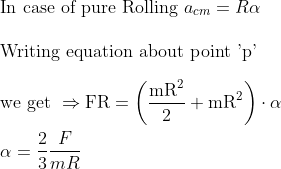 \\\text{In case of pure Rolling }a_{c m}=R \alpha\\\\ \text{Writing equation about point 'p'}\\\\ \text{we get } \Rightarrow \mathrm{FR}=\left(\frac{\mathrm{mR}^{2}}{2}+\mathrm{mR}^{2}\right) \cdot \alpha\\\\ \alpha=\frac{2}{3} \frac{F}{m R}
