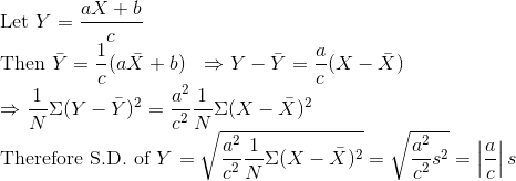 \\\text{Let }Y=\frac{a X+b}{c}$ \\ Then $\bar{Y}=\frac{1}{c}(a \bar{X}+b) \ \ \Rightarrow Y-\bar{Y}=\frac{a}{c}(X-\bar{X})$ \\ $\Rightarrow \frac{1}{N} \Sigma(Y-\bar{Y})^{2}=\frac{a^{2}}{c^{2}} \frac{1}{N} \Sigma(X-\bar{X})^{2}$ \\ Therefore S.D. of $Y$ $=\sqrt{\frac{a^{2}}{c^{2}} \frac{1}{N} \Sigma(X-\bar{X})^{2}}=\sqrt{\frac{a^{2}}{c^{2}} s^{2}}=\left|\frac{a}{c}\right| s$
