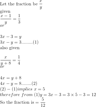 \\\text{Let the fraction be }\frac{x}{y}\\\text{given}\\\frac{x-1}{y}=\frac{1}{3}\\or\\\\3x-3=y\\3x-y=3.........(1)\\\text{also given}\\\\\frac{x}{y+8}=\frac{1}{4}\\or\\\\4x=y+8\\4x-y=8........(2)\\(2)-(1)implies\ x=5\ \\therefore\ from\ (1)y=3x-3=3\times5-3=12\\\text{So the fraction is}=\frac{5}{12}