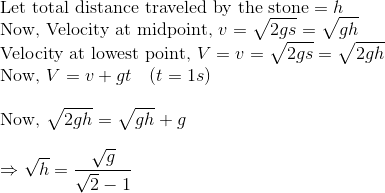 \\\text{Let total distance traveled by the stone} = h$ \\ Now, Velocity at midpoint, $v=\sqrt{2 g s}=\sqrt{g h}$ \\ Velocity at lowest point, $V=v=\sqrt{2 g s}=\sqrt{2 g h}$ \\ Now, $V=v+g t \quad(t=1 s)$ \\ \\ Now, $\sqrt{2 g h}=\sqrt{g h}+g$ \\ \\ $\Rightarrow \sqrt{h}=\frac{\sqrt{g}}{\sqrt{2}-1}$ \\ \\