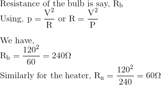 \\\text{Resistance of the bulb is say, }\mathrm{R}_{\mathrm{b}} $\\ Using, $\mathrm{p}=\frac{\mathrm{V}^{2}}{\mathrm{R}}$ or $\mathrm{R}=\frac{\mathrm{V}^{2}}{\mathrm{P}}$ \\\\ We have, \\ $\mathrm{R}_{\mathrm{b}}=\frac{120^{2}}{60}=240 \Omega$ \\ Similarly for the heater, $\mathrm{R}_{\mathrm{n}}=\frac{120^{2}}{240}=60 \Omega