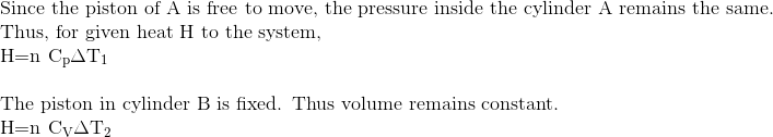 \\\text{Since the piston of A is free to move, the pressure inside the cylinder A remains the same.} \\ \text{Thus, for given heat H to the system, } \\ $\mathrm{H}=\mathrm{n} \mathrm{C}_{\mathrm{p}} \Delta \mathrm{T}_{1}$ \\\\ \text{The piston in cylinder B is fixed. Thus volume remains constant. } \\ $\mathrm{H}=\mathrm{n} \mathrm{C}_{\mathrm{V}} \Delta \mathrm{T}_{2}$