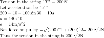\\\text{Tension in the string }"T" = 200 N \\ \text{Let acceleration be }"a" $"$ \\ 200-10-100 \sin 30=10 a \\ a=140 / 10 \\ a=14 \mathrm{m} / \mathrm{s}^{\wedge} 2\\ \text{Net force on pulley }$=\sqrt{(} 200)^{\wedge} 2+(200)^{\wedge} 2$ =200 \sqrt{2} \mathrm{N}\\ \text{Thus the tension in the string is }$200 \sqrt{2} \mathrm{N}$.