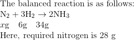 \\\text{The balanced reaction is as follows: } \\ \mathrm{N}_{2}+3 \mathrm{H}_{2} \rightarrow 2 \mathrm{NH}_{3} \\ x \mathrm{g} \quad 6 \mathrm{g} \quad 34 \mathrm{g} \\ \text{Here, required nitrogen is 28 g }
