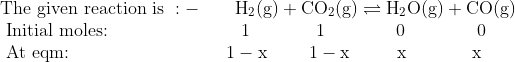 \\\text{The given reaction is }:- \qquad \mathrm{H}_{2}(\mathrm{g})+\mathrm{CO}_{2}(\mathrm{g}) \rightleftharpoons \mathrm{H}_{2} \mathrm{O}(\mathrm{g})+\mathrm{CO}(\mathrm{g}) \\ \text { Initial moles: } \ \ \ \ \ \ \ \ \ \ \ \ \ \ \ \ \ \ \ \ \1 \ \ \ \ \ \ \ \ \quad 1 \ \ \ \ \ \ \ \ \ \ \ \ 0 \ \ \ \ \ \ \ \ \ \ \ \ 0 \\ \text { At eqm: } \ \ \ \ \ \ \ \ \ \ \ \ \ \ \ \ \ \ \ \ \ \ \ \ \1-\mathrm{x} \ \ \ \ \quad 1-\mathrm{x} \quad \ \ \ \ \ \mathrm{x} \ \ \ \ \ \ \ \ \quad \mathrm{x}