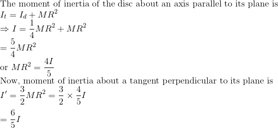 \\\text{The moment of inertia of the disc about an axis parallel to its plane is } \\ I_{t}=I_{d}+M R^{2}$ \\ $\Rightarrow I=\frac{1}{4} M R^{2}+M R^{2}$ \\ $=\frac{5}{4} M R^{2}$ \\ or $M R^{2}=\frac{4 I}{5}$ \\ Now, moment of inertia about a tangent perpendicular to its plane is \\$I^{\prime}=\frac{3}{2} M R^{2}=\frac{3}{2} \times \frac{4}{5} I$ \\\\ $=\frac{6}{5} I$