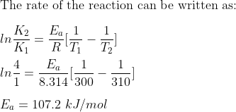\\\text{The rate of the reaction can be written as:}\\ \\ ln\frac{K_{2}}{K_{1}}= \frac{E_{a}}{R}[\frac{1}{T_{1}}-\frac{1}{T_{2}}]\\ \\ ln\frac{4}{1}= \frac{E_{a}}{8.314}[\frac{1}{300}-\frac{1}{310}]\\ \\ E_{a}= 107.2 \ kJ/mol