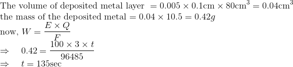 \\\text{The volume of deposited metal layer }=0.005 \times 0.1 \mathrm{cm} \times 80 \mathrm{cm}^{3}=0.04 \mathrm{cm}^{3}$ \\ the mass of the deposited metal $=0.04 \times 10.5=0.42 g$ \\ now, $W=\frac{E \times Q}{F}$ \\ $\Rightarrow \quad 0.42=\frac{100 \times 3 \times t}{96485}$ \\ $\Rightarrow \quad t=135 \mathrm{sec}$