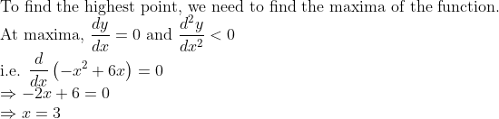 \\\text{To find the highest point, we need to find the maxima of the function. } \\ \text{At maxima, } \frac{d y}{d x}=0 \ \text{and } \frac{d^{2} y}{d x^{2}}<0 \\ \text{i.e. }\frac{d}{d x}\left(-x^{2}+6 x\right)=0 \\ \Rightarrow-2 x+6=0 \\ \Rightarrow x=3\\