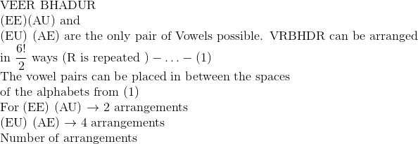 \\\text{VEER BHADUR }\\ (\mathrm{EE})(\mathrm{AU})$ and \\ (EU) (AE) are the only pair of Vowels possible. VRBHDR can be arranged in $\frac{6 !}{2}$ ways $(\mathrm{R}$ is repeated $)-\ldots-(1)$ \\ The vowel pairs can be placed in between the spaces \\ of the alphabets from (1) \\ For (EE) (AU) $\rightarrow$ 2 arrangements \\ (EU) (AE) $\rightarrow 4$ arrangements \\ Number of arrangements