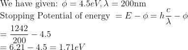 \\\text{We have given: } \phi=4.5 e V, \lambda=200 \mathrm{nm} \\ \text{Stopping Potential of energy }=E-\phi=h \frac{c}{\lambda}-\phi \\ =\frac{1242}{200}-4.5 \\ =6.21-4.5=1.71 e V \\