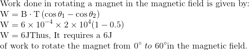 \\\text{Work done in rotating a magnet in the magnetic field is given by:} \\ \mathrm{W}=\mathrm{B} \cdot \mathrm{T}\left(\cos \theta_{1}-\cos \theta_{2}\right)\\ \mathrm{W}=6 \times 10^{-4} \times 2 \times 10^{4}(1-0.5)\\ \mathrm{W}=6 \mathrm{J} \text{Thus, It requires a } 6 \mathrm{J}\\ \text{of work to rotate the magnet from } 0^{\circ} \ to \ 60^{\circ} \text{in the magnetic field.}
