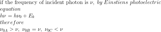 \\\text{if the frequency of incident photon is}\ \nu,\ by \ Einstiens \ photoelectric\ \\equation\\h\nu=h\nu_0+E_k\\therefore\\\nu_{0A}>\nu,\ \nu_{0B}=\nu,\ \nu_{0C}<\nu
