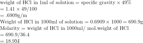 \\\text{weight of HCl in 1ml of solution }$=$ \text{ specific gravity} \times 49 \%$ $ \\ =1.41 \times 49 / 100$ \\ $=.6909 \mathrm{g} / \mathrm{m}$ \\ Weight of $\mathrm{HCl}$ in $1000 \mathrm{ml}$ of solution $=0.6909 \times 1000=690.9 \mathrm{g}$\\ Molarity = weight of HCl in $1000 \mathrm{ml} /$ mol.weight of $\mathrm{HCl}$ $ \\ =690.9 / 36.4$ \\ $=18.9 \mathrm{M}$