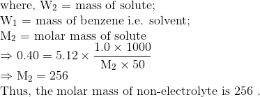 \\\text{where, } \mathrm{W}_{2}=$ mass of solute; \\ $\mathrm{W}_{1}=$ mass of benzene i.e. solvent; \\ $\mathrm{M}_{2}=$ molar mass of solute \\ $\Rightarrow 0.40=5.12 \times \frac{1.0 \times 1000}{\mathrm{M}_{2} \times 50}$ \\$\Rightarrow \mathrm{M}_{2}=256$ \\ Thus, the molar mass of non-electrolyte is 256 .