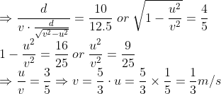 \\*\Rightarrow \frac{d}{v\cdot \frac{d}{\sqrt{v^2- u^2}}} = \frac{10}{12.5} \; or \;\sqrt{1-\frac{u^2}{v^2}} = \frac{4}{5} \\* 1-\frac{u^2}{v^2} = \frac{16}{25} \;or \;\frac{u^2}{v^2} = \frac{9}{25} \\* \Rightarrow \frac{u}{v} = \frac{3}{5} \Rightarrow v = \frac{5}{3}\cdot u = \frac{5}{3}\times \frac{1}{5} = \frac{1}{3}m/s