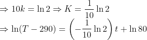 \\*\Rightarrow 10k = \ln 2 \Rightarrow K = \frac{1}{10}\ln 2 \\*\Rightarrow \ln(T - 290) = \left(-\frac{1}{10} \ln2\right )t + \ln 80