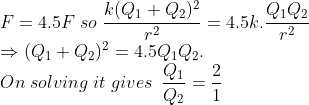 \\*F=4.5F\; so\; \frac{k(Q_{1}+Q_{2})^{2}}{r^{2}}=4.5k.\frac{Q_{1}Q_{2}}{r^{2}}\\*\Rightarrow (Q_{1}+Q_{2})^{2}=4.5Q_{1}Q_{2}.\\*On \; solving\; it\; gives\; \: \frac{Q_{1}}{Q_{2}}=\frac{2}{1}