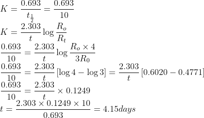 \\*K = \frac{0.693}{t_{\frac{1}{2}}} = \frac{0.693}{10} \\* K = \frac{2.303}{t}\log \frac{R_{o}}{R_{t}} \\* \frac{0.693}{10} = \frac{2.303}{t}\log \frac{R_{o}\times 4}{3R_{0}} \\*\frac{0.693}{10} = \frac{2.303}{t} \left [\log 4 - \log 3 \right ] = \frac{2.303}{t}\left[0.6020 - 0.4771 \right ] \\*\frac{0.693}{10} = \frac{2.303}{t}\times 0.1249 \\* t = \frac{2.303\times0.1249\times10}{0.693} = 4.15 days