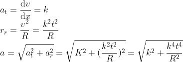 \\*a_t = \frac{\mathrm{d} v}{\mathrm{d} x} = k \\*r_r = \frac{v^2}{R} = \frac{k^2t^2}{R} \\*a = \sqrt{a^{2}_{t} + a^{2}_{r}} = \sqrt{K^2 +( \frac{k^2t^2}{R})^2} = \sqrt{k^2 + \frac{k^4t^4}{R^2}}